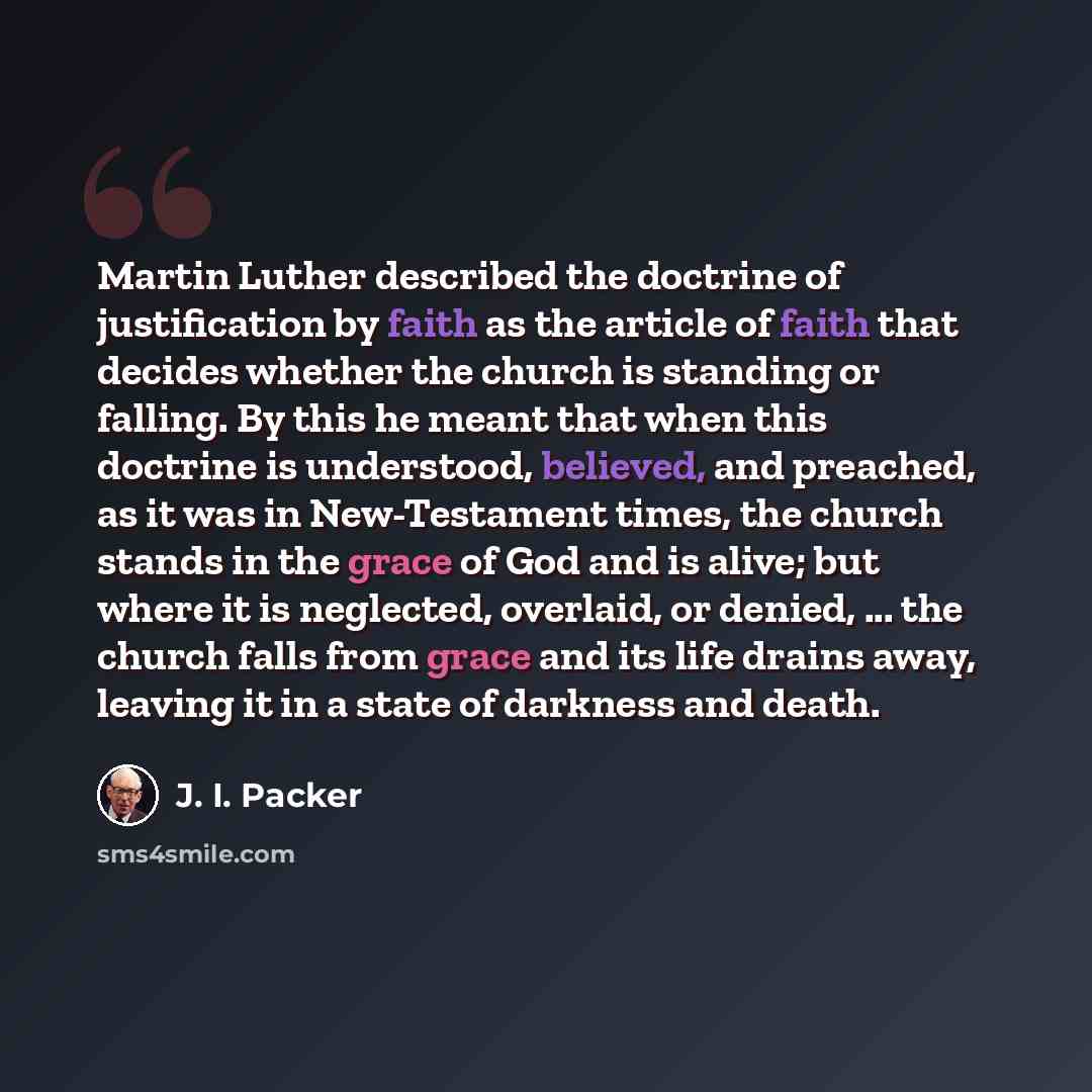 “Martin Luther described the doctrine of justification by faith as the article of faith that decides whether the church is standing or falling. By this he meant that when this doctrine is understood, believed, and preached, as it was in New-Testament times, the church stands in the grace of God and…” quote by J. I. Packer