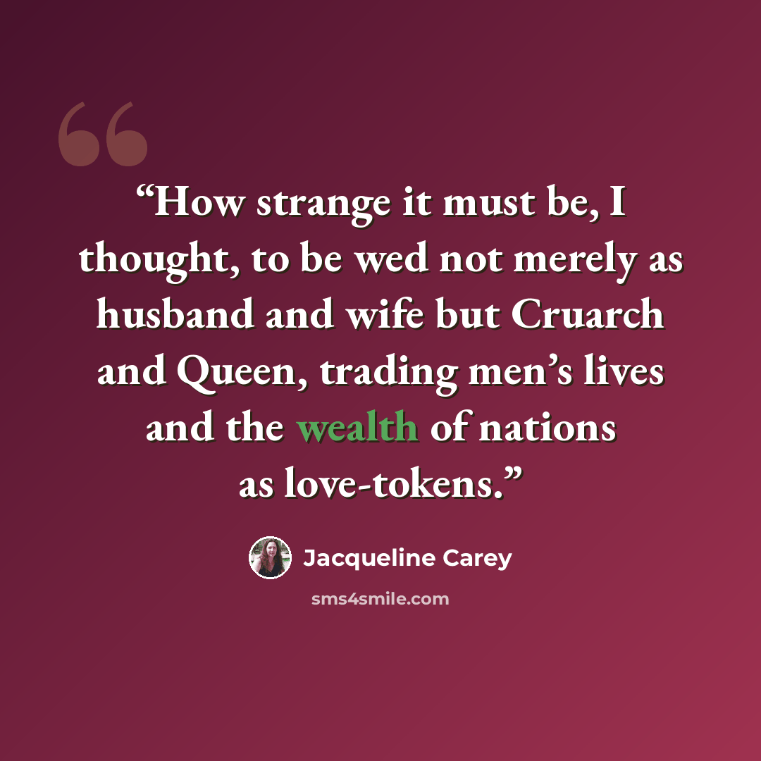 “How strange it must be, I thought, to be wed not merely as husband and wife but Cruarch and Queen, trading men’s lives and the wealth of nations as love-tokens.” quote by Jacqueline Carey