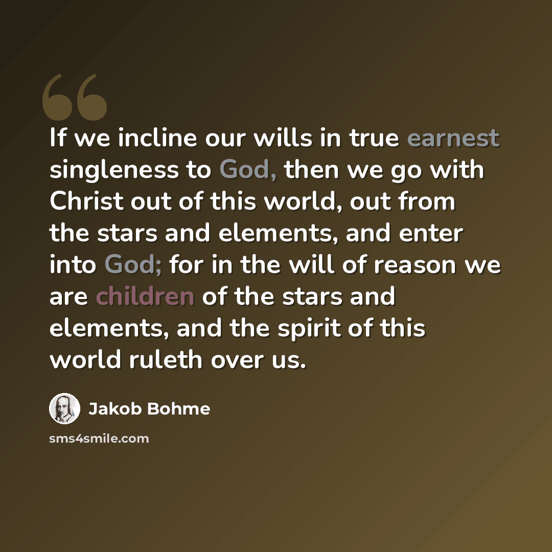 “If we incline our wills in true earnest singleness to God, then we go with Christ out of this world, out from the stars and elements, and enter into God; for in the will of reason we are children of the stars and elements, and the spirit of this world ruleth over us.” quote by Jakob Bohme