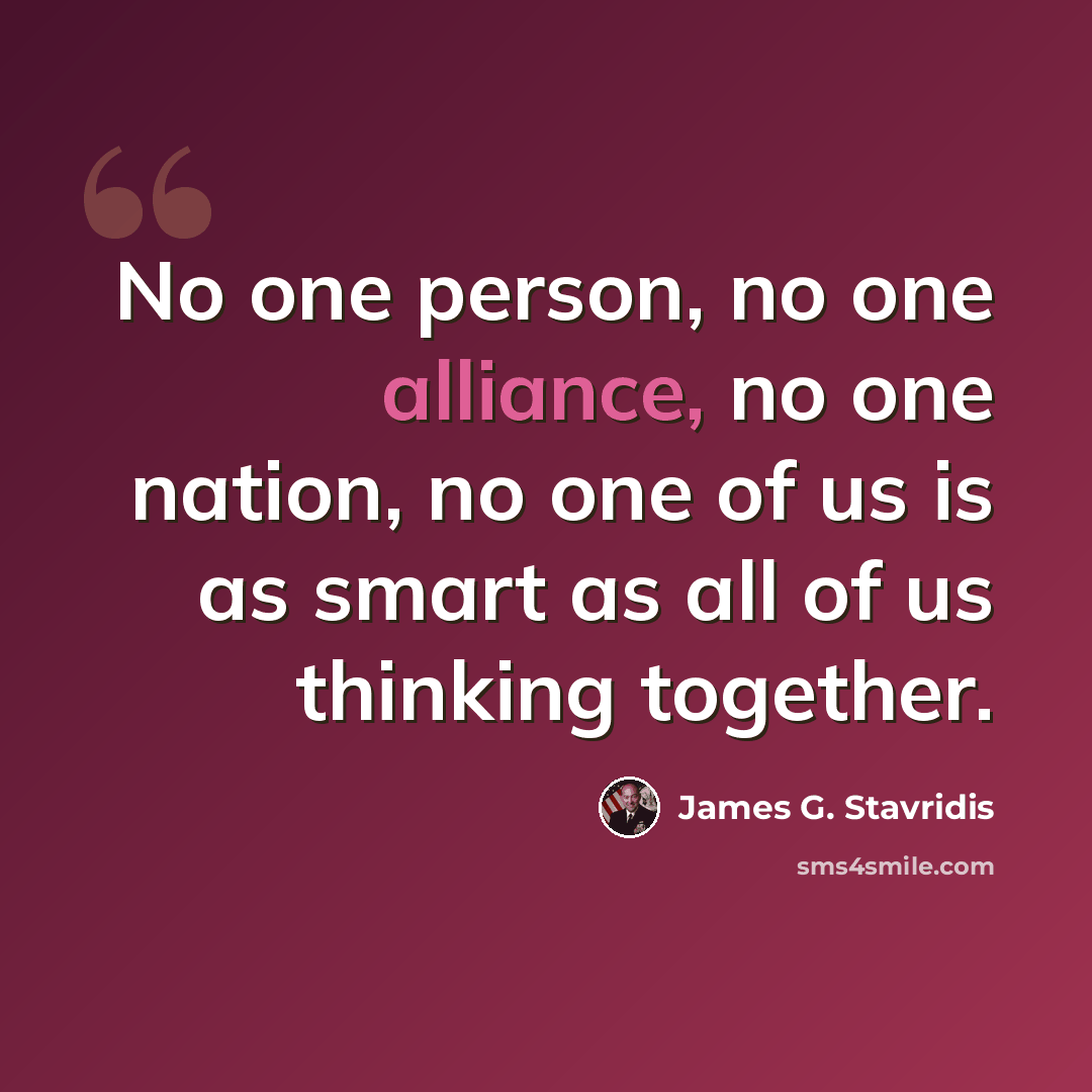 “No one person, no one alliance, no one nation, no one of us is as smart as all of us thinking together.” quote by James G. Stavridis