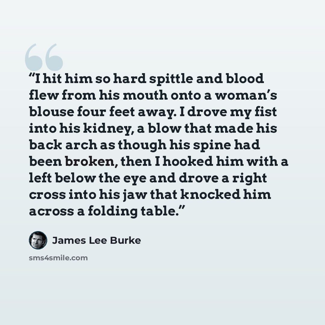 “I hit him so hard spittle and blood flew from his mouth onto a woman’s blouse four feet away. I drove my fist into his kidney, a blow that made his back arch as though his spine had been broken, then I hooked him with a left below the eye and drove a right cross into his jaw that knocked him…” quote by James Lee Burke