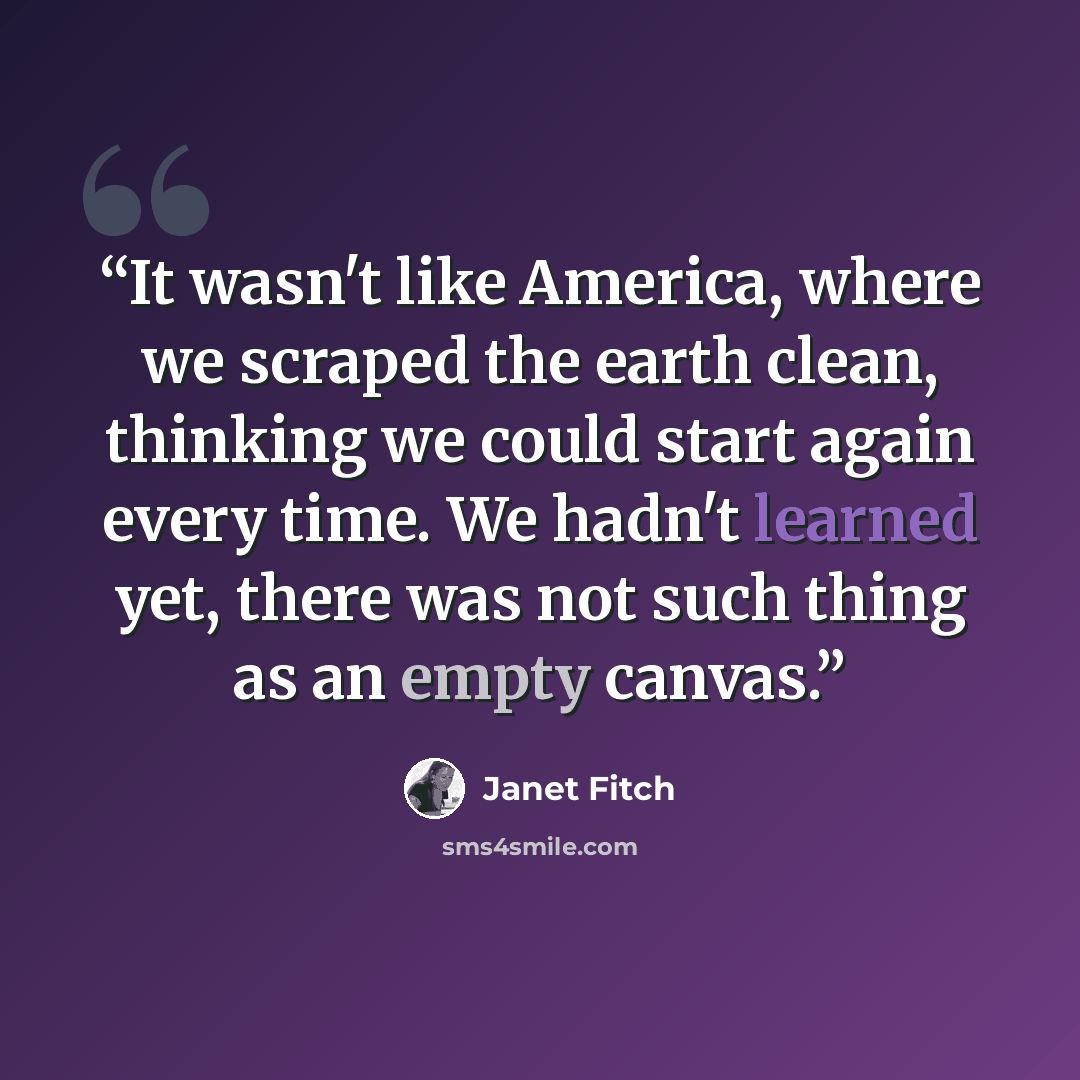 “It wasn't like America, where we scraped the earth clean, thinking we could start again every time. We hadn't learned yet, there was not such thing as an empty canvas.” quote by Janet Fitch
