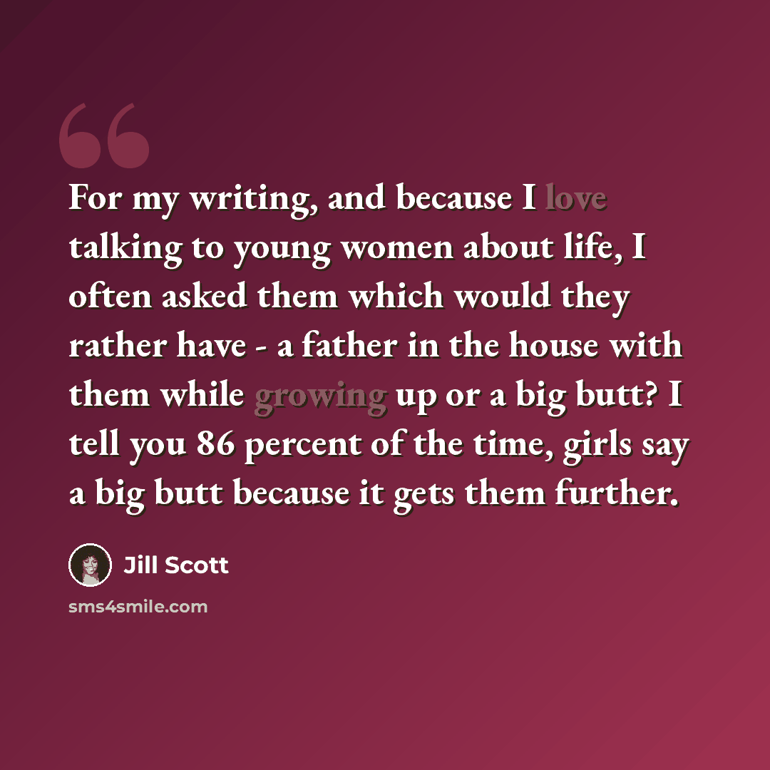 “For my writing, and because I love talking to young women about life, I often asked them which would they rather have - a father in the house with them while growing up or a big butt? I tell you 86 percent of the time, girls say a big butt because it gets them further.” quote by Jill Scott