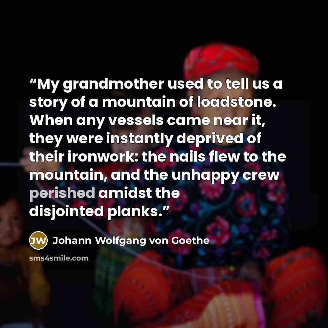 “My grandmother used to tell us a story of a mountain of loadstone. When any vessels came near it, they were instantly deprived of their ironwork: the nails flew to the mountain, and the unhappy crew perished amidst the disjointed planks.” quote by Johann Wolfgang von Goethe