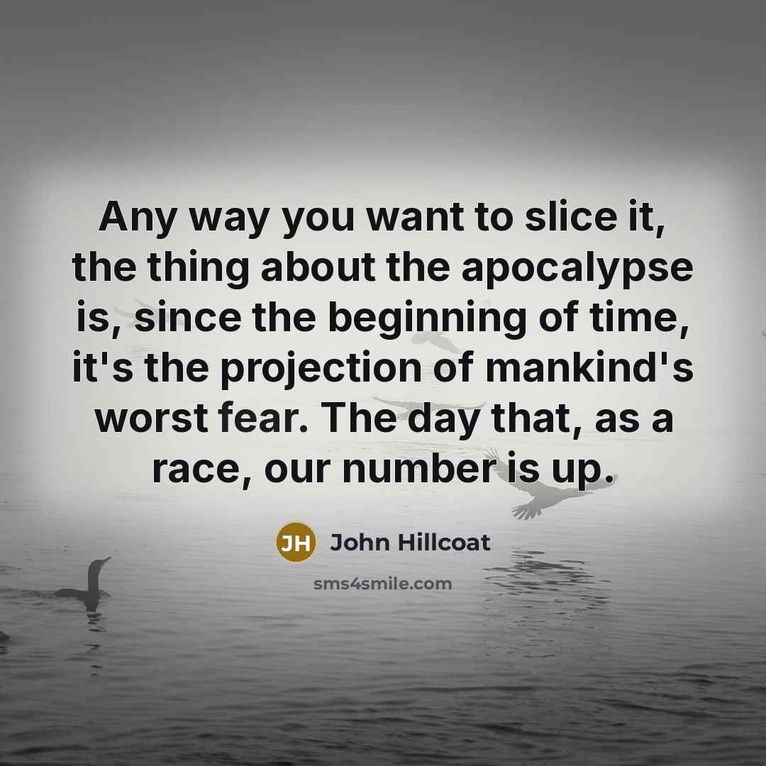 “Any way you want to slice it, the thing about the apocalypse is, since the beginning of time, it's the projection of mankind's worst fear. The day that, as a race, our number is up.” quote by John Hillcoat
