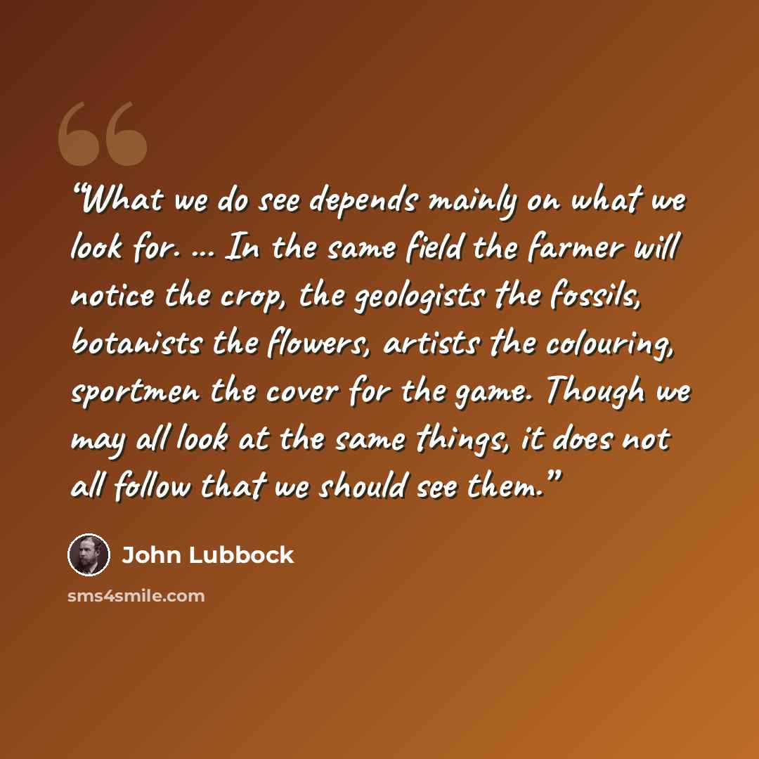 “What we do see depends mainly on what we look for. ... In the same field the farmer will notice the crop, the geologists the fossils, botanists the flowers, artists the colouring, sportmen the cover for the game. Though we may all look at the same things, it does not all follow that we should see…” quote by John Lubbock