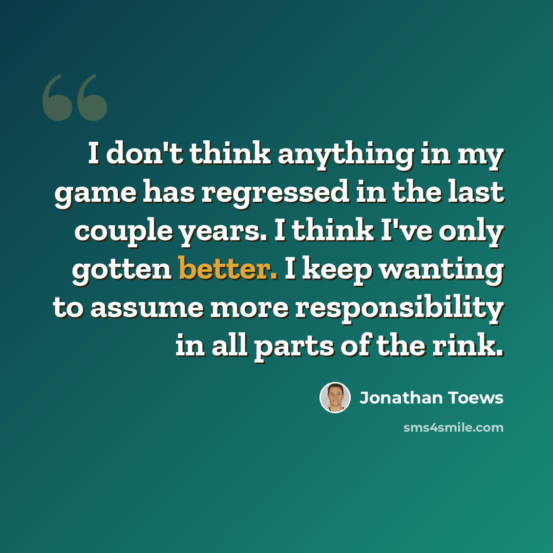 “I don't think anything in my game has regressed in the last couple years. I think I've only gotten better. I keep wanting to assume more responsibility in all parts of the rink.” quote by Jonathan Toews