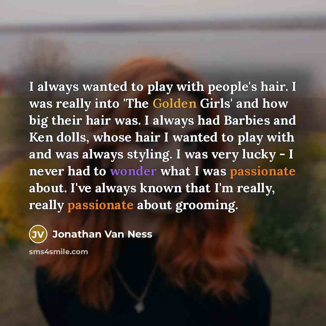 “I always wanted to play with people's hair. I was really into 'The Golden Girls' and how big their hair was. I always had Barbies and Ken dolls, whose hair I wanted to play with and was always styling. I was very lucky - I never had to wonder what I was passionate about. I've always known that I'm…” quote by Jonathan Van Ness