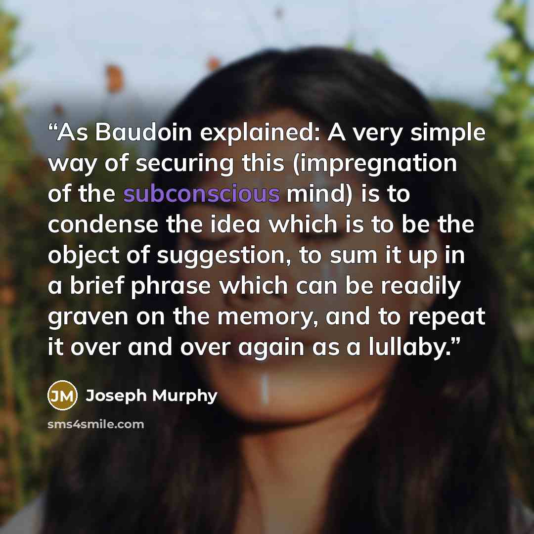 “As Baudoin explained: A very simple way of securing this (impregnation of the subconscious mind) is to condense the idea which is to be the object of suggestion, to sum it up in a brief phrase which can be readily graven on the memory, and to repeat it over and over again as a lullaby.” quote by Joseph Murphy
