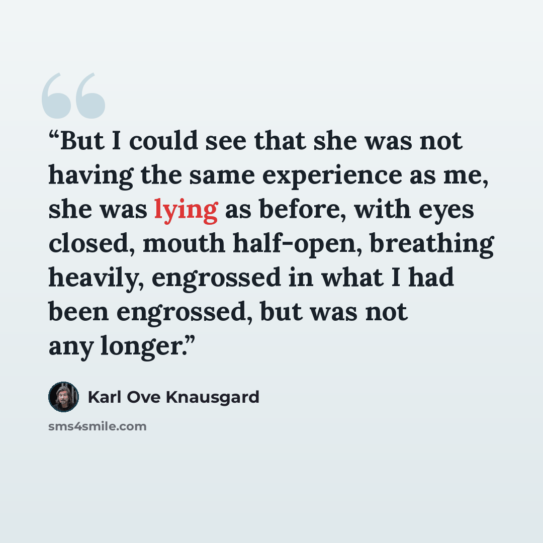 “But I could see that she was not having the same experience as me, she was lying as before, with eyes closed, mouth half-open, breathing heavily, engrossed in what I had been engrossed, but was not any longer.” quote by Karl Ove Knausgård
