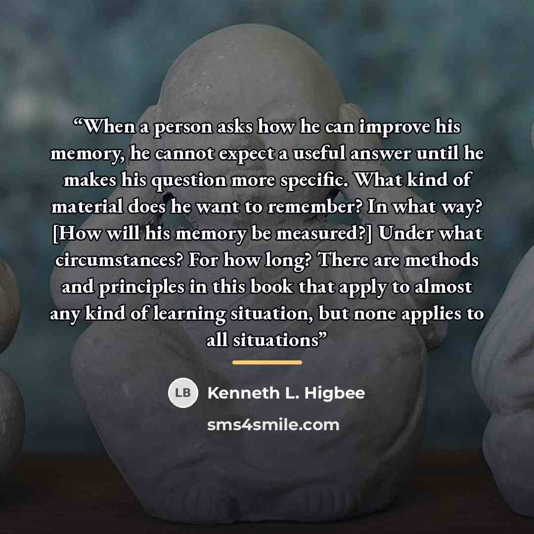 “When a person asks how he can improve his memory, he cannot expect a useful answer until he makes his question more specific. What kind of material does he want to remember? In what way? [How will his memory be measured?] Under what circumstances? For how long? There are methods and principles in…” quote by Kenneth L. Higbee