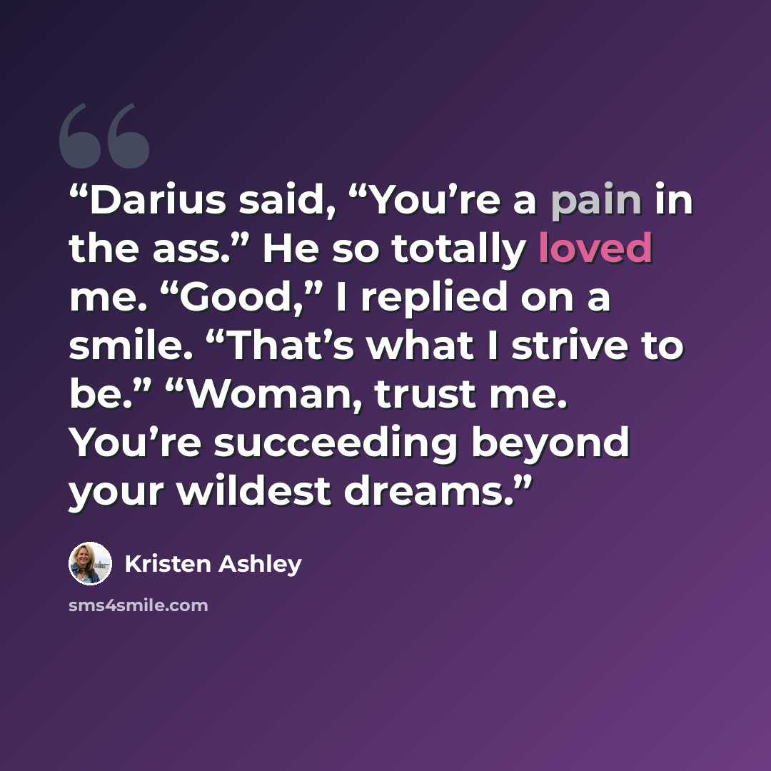 “Darius said, “You’re a pain in the ass.” He so totally loved me. “Good,” I replied on a smile. “That’s what I strive to be.” “Woman, trust me. You’re succeeding beyond your wildest dreams.” quote by Kristen Ashley