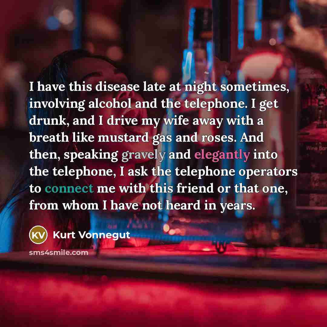 “I have this disease late at night sometimes, involving alcohol and the telephone. I get drunk, and I drive my wife away with a breath like mustard gas and roses. And then, speaking gravely and elegantly into the telephone, I ask the telephone operators to connect me with this friend or that one…” quote by Kurt Vonnegut