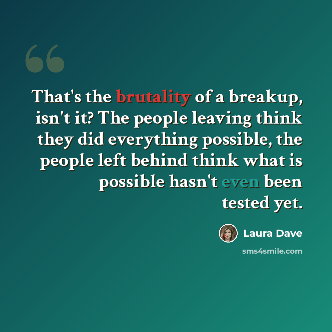 “That's the brutality of a breakup, isn't it? The people leaving think they did everything possible, the people left behind think what is possible hasn't even been tested yet.” quote by Laura Dave