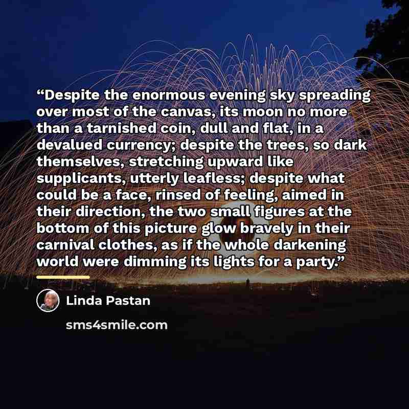 “Despite the enormous evening sky spreading over most of the canvas, its moon no more than a tarnished coin, dull and flat, in a devalued currency; despite the trees, so dark themselves, stretching upward like supplicants, utterly leafless; despite what could be a face, rinsed of feeling, aimed in…” quote by Linda Pastan