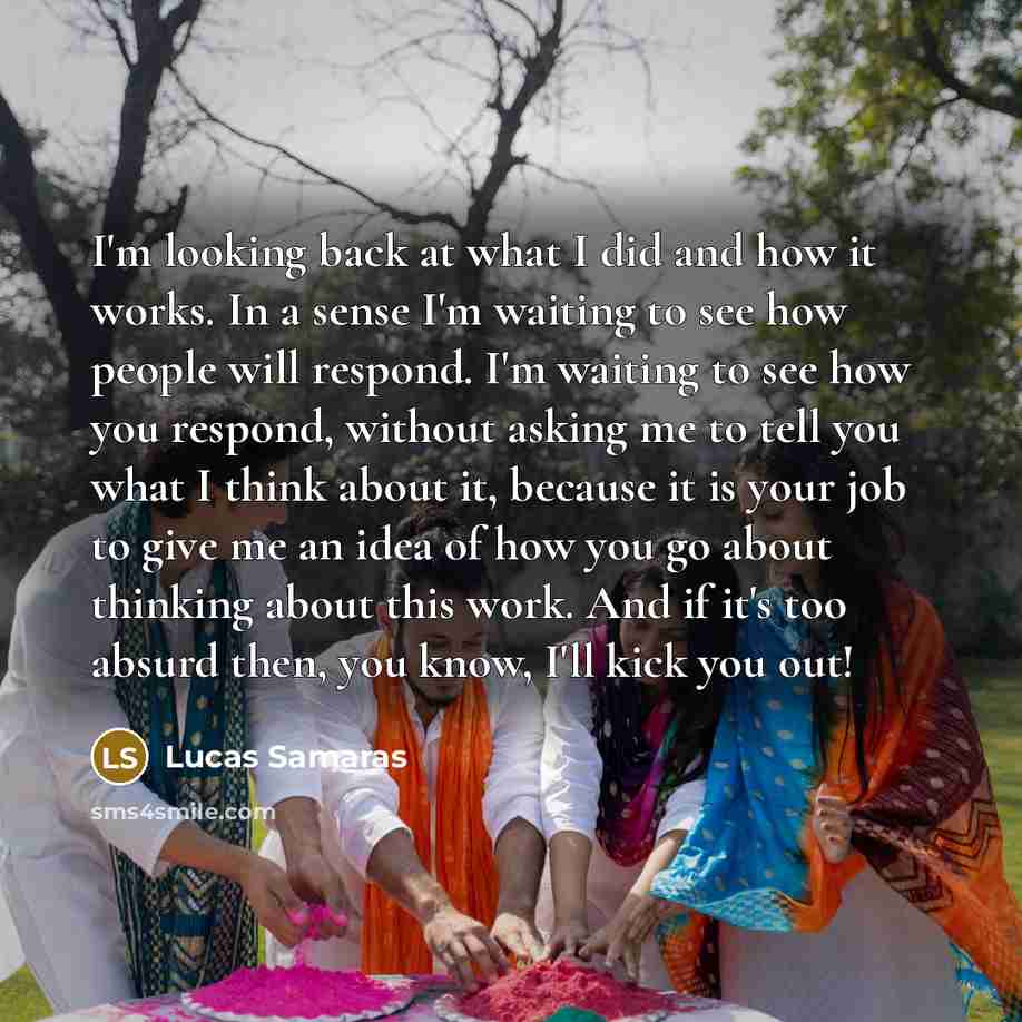“I'm looking back at what I did and how it works. In a sense I'm waiting to see how people will respond. I'm waiting to see how you respond, without asking me to tell you what I think about it, because it is your job to give me an idea of how you go about thinking about this work. And if it's too…” quote by Lucas Samaras