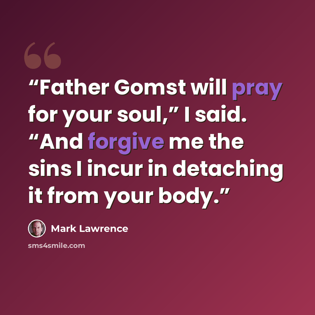 “Father Gomst will pray for your soul,” I said. “And forgive me the sins I incur in detaching it from your body.” quote by Mark Lawrence