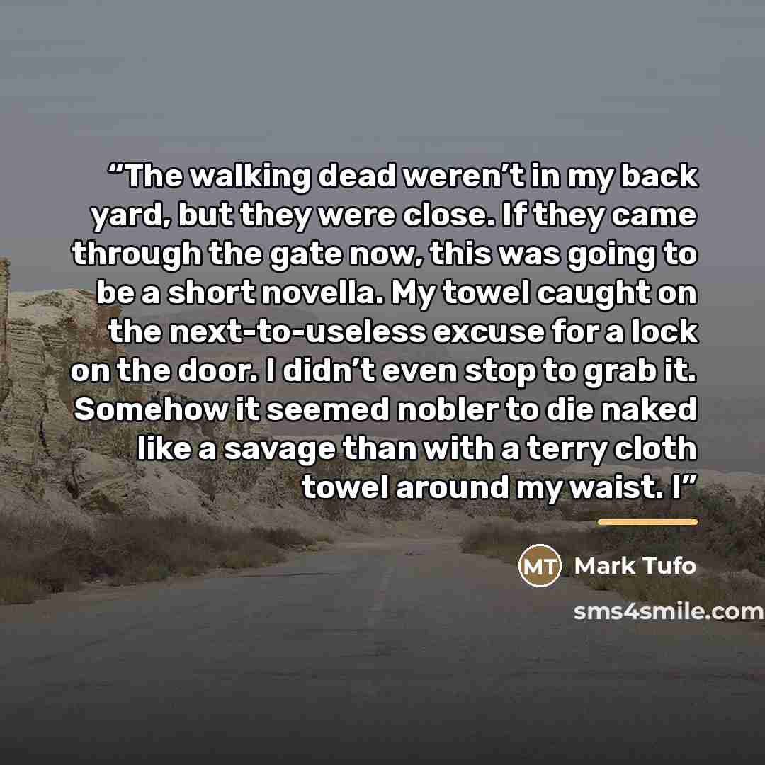“The walking dead weren’t in my back yard, but they were close. If they came through the gate now, this was going to be a short novella. My towel caught on the next-to-useless excuse for a lock on the door. I didn’t even stop to grab it. Somehow it seemed nobler to die naked like a savage than with…” quote by Mark Tufo