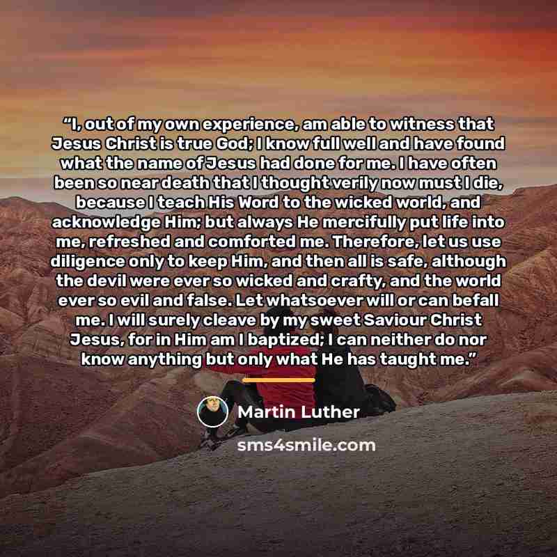 “I, out of my own experience, am able to witness that Jesus Christ is true God; I know full well and have found what the name of Jesus had done for me. I have often been so near death that I thought verily now must I die, because I teach His Word to the wicked world, and acknowledge Him; but always…” quote by Martin Luther