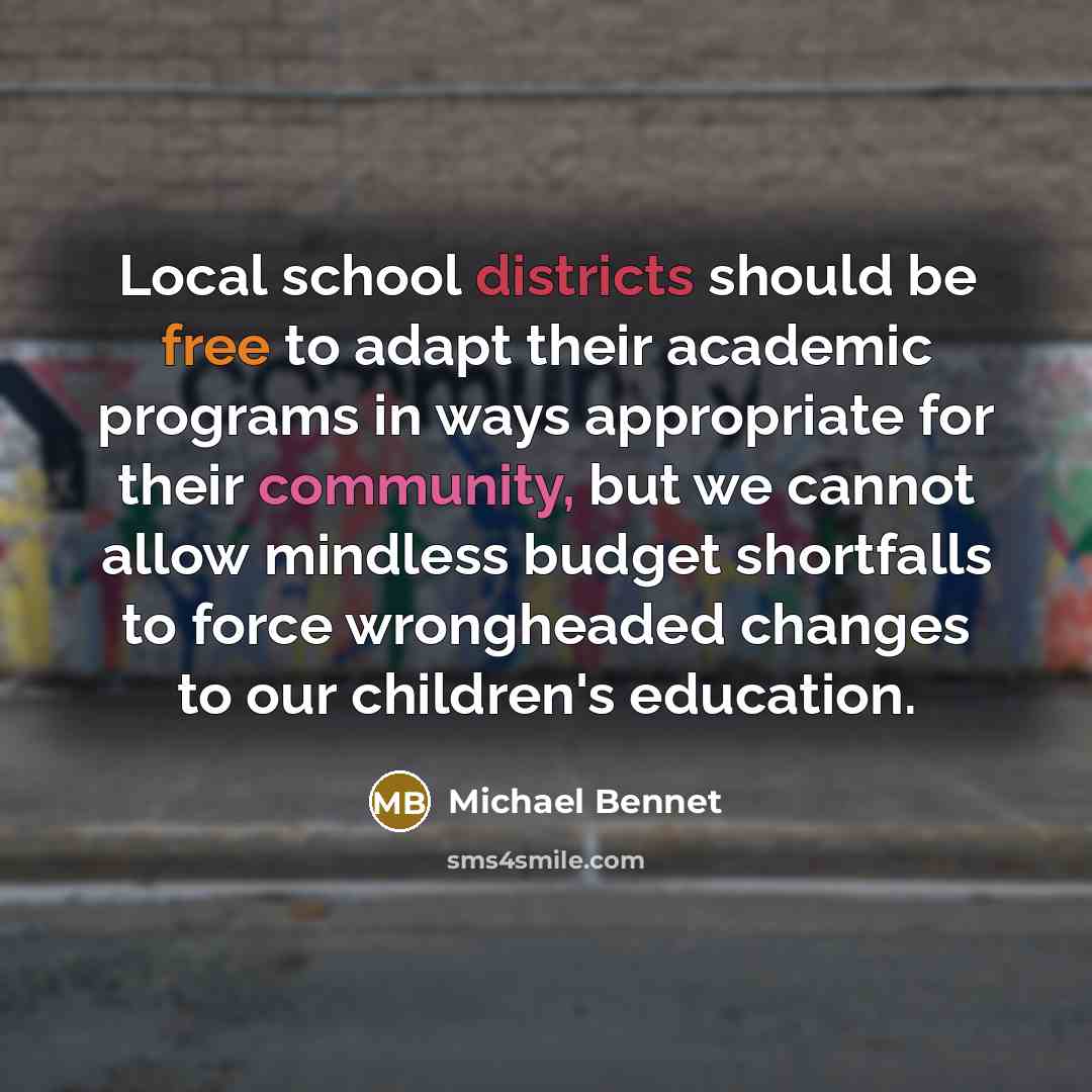 “Local school districts should be free to adapt their academic programs in ways appropriate for their community, but we cannot allow mindless budget shortfalls to force wrongheaded changes to our children's education.” quote by Michael Bennet