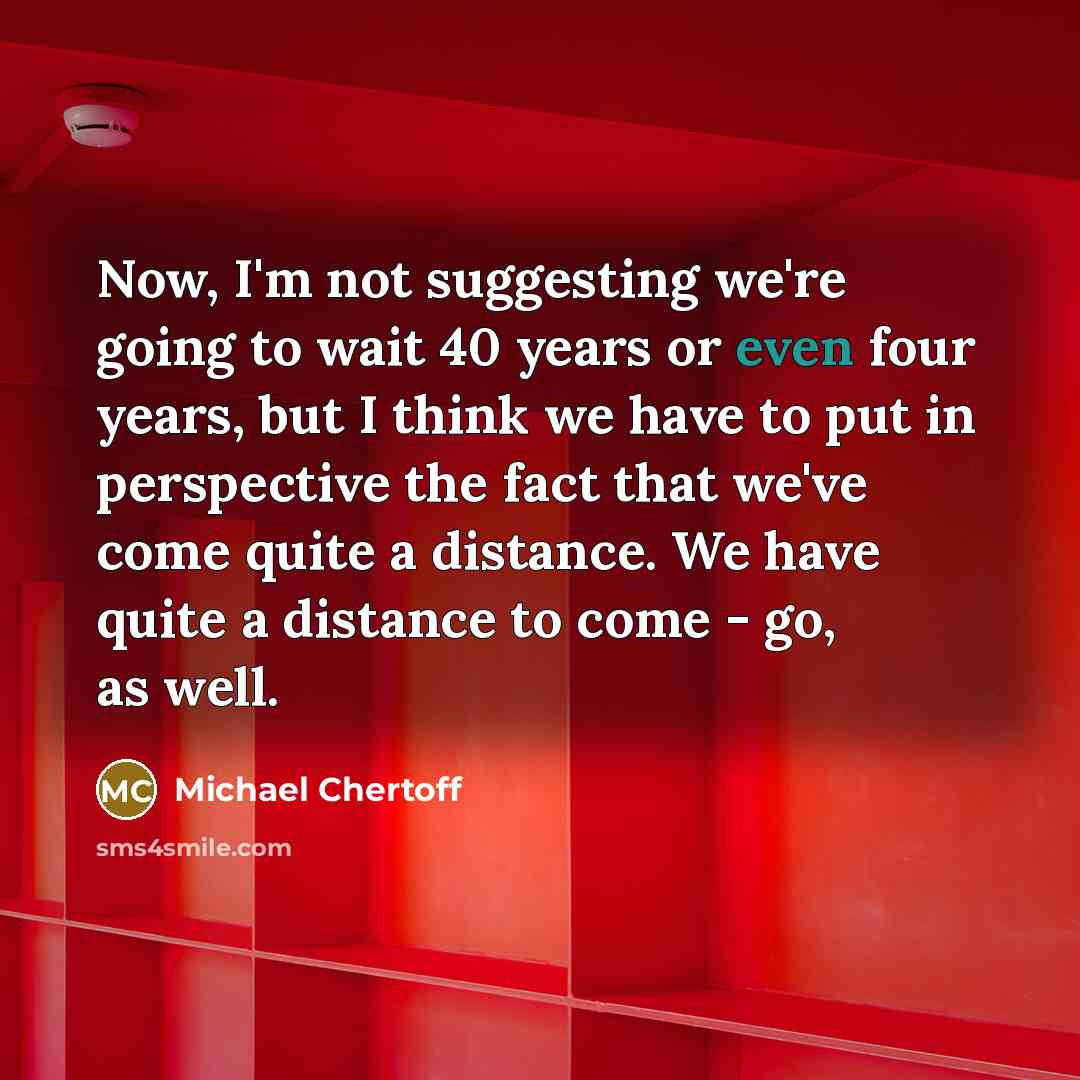 “Now, I'm not suggesting we're going to wait 40 years or even four years, but I think we have to put in perspective the fact that we've come quite a distance. We have quite a distance to come - go, as well.” quote by Michael Chertoff