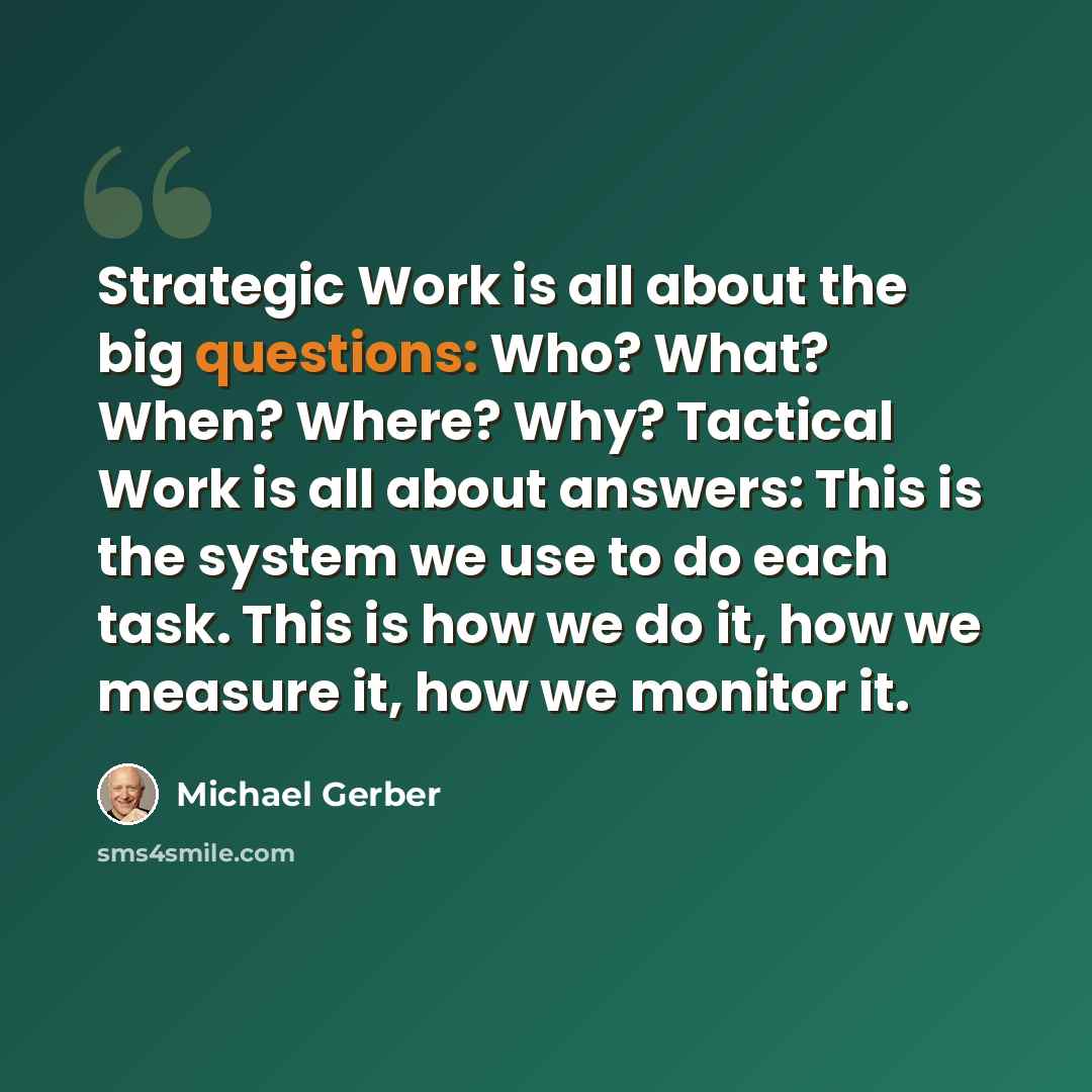 “Strategic Work is all about the big questions: Who? What? When? Where? Why? Tactical Work is all about answers: This is the system we use to do each task. This is how we do it, how we measure it, how we monitor it.” quote by Michael Gerber