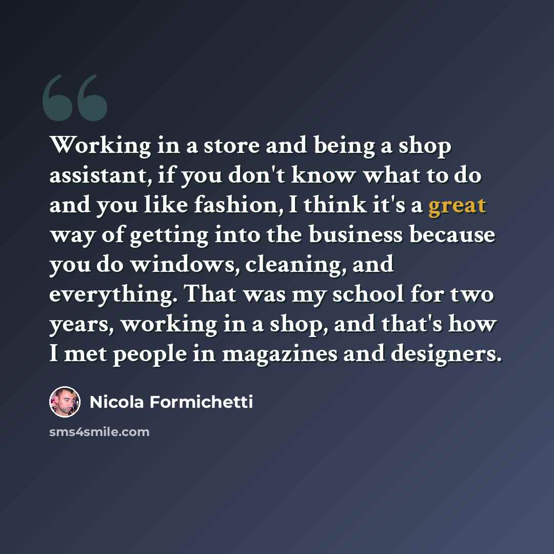 “Working in a store and being a shop assistant, if you don't know what to do and you like fashion, I think it's a great way of getting into the business because you do windows, cleaning, and everything. That was my school for two years, working in a shop, and that's how I met people in magazines…” quote by Nicola Formichetti
