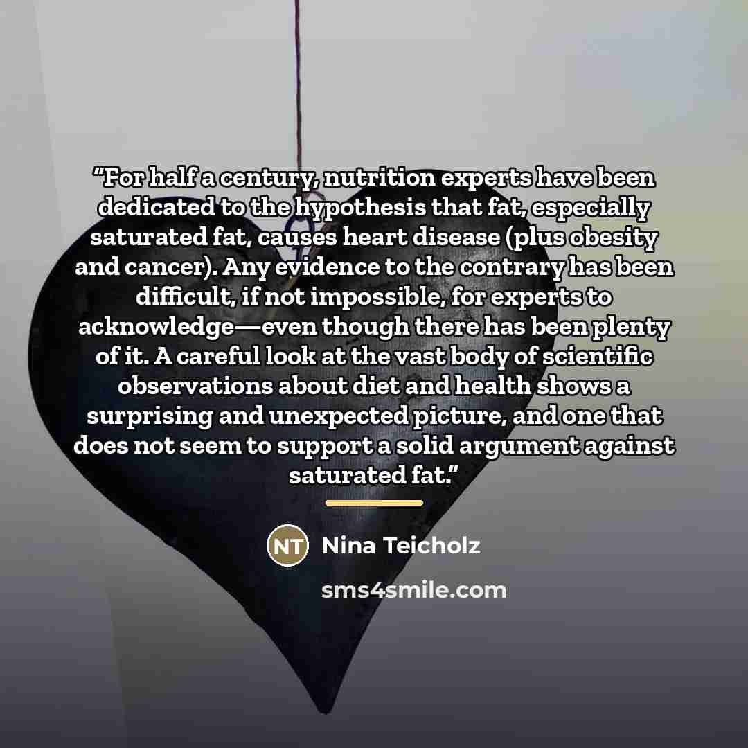 “For half a century, nutrition experts have been dedicated to the hypothesis that fat, especially saturated fat, causes heart disease (plus obesity and cancer). Any evidence to the contrary has been difficult, if not impossible, for experts to acknowledge—even though there has been plenty of it. A…” quote by Nina Teicholz