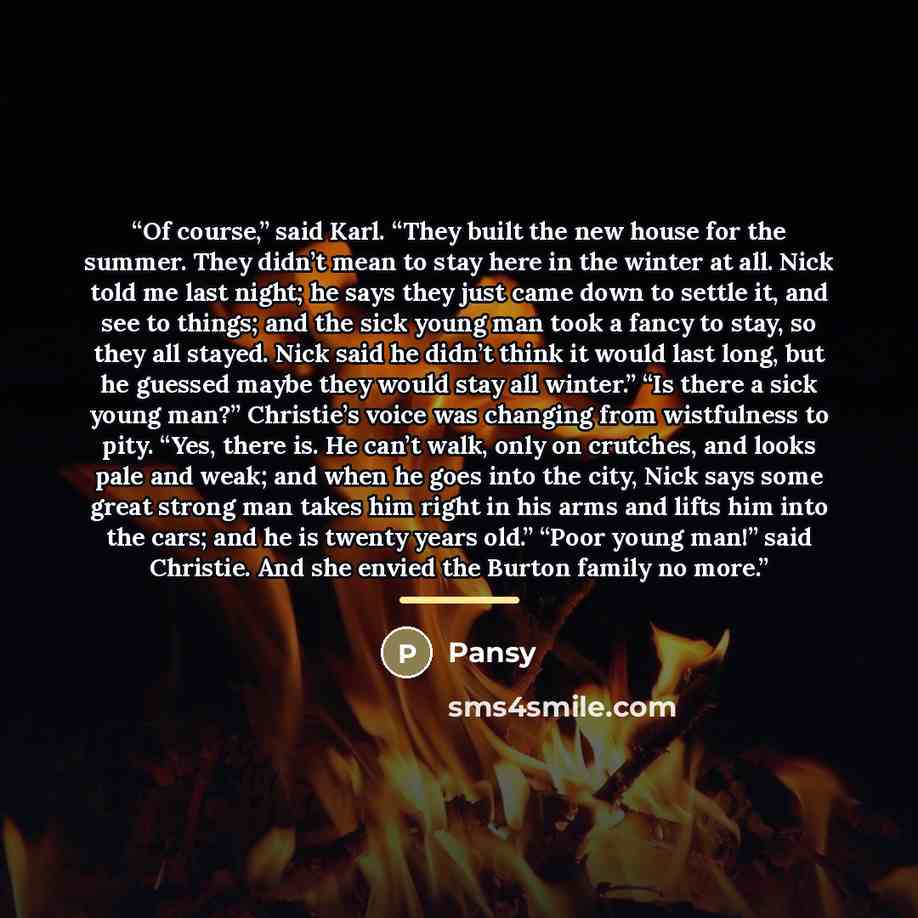 “Of course,” said Karl. “They built the new house for the summer. They didn’t mean to stay here in the winter at all. Nick told me last night; he says they just came down to settle it, and see to things; and the sick young man took a fancy to stay, so they all stayed. Nick said he didn’t think it…” quote by Pansy