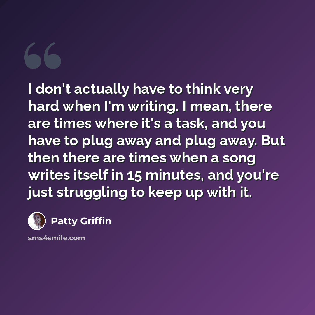 “I don't actually have to think very hard when I'm writing. I mean, there are times where it's a task, and you have to plug away and plug away. But then there are times when a song writes itself in 15 minutes, and you're just struggling to keep up with it.” quote by Patty Griffin