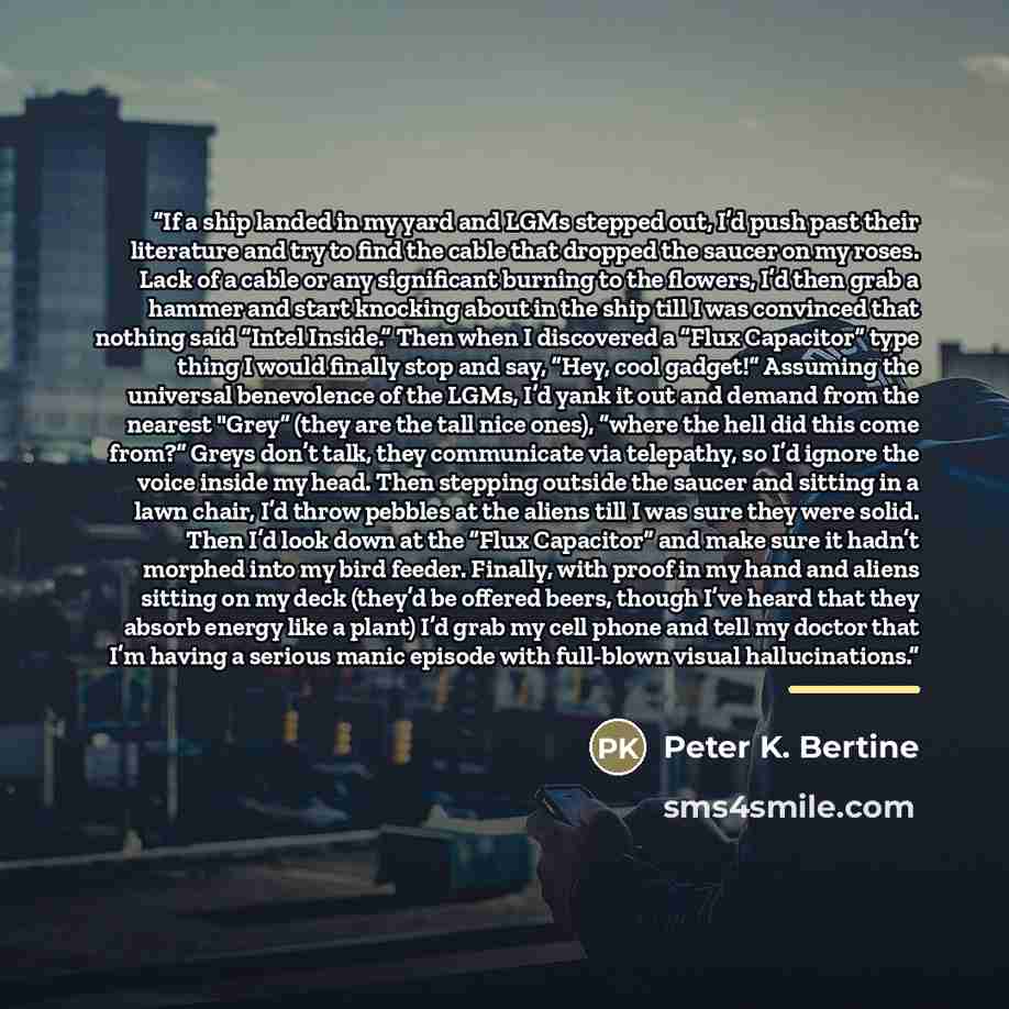 “If a ship landed in my yard and LGMs stepped out, I’d push past their literature and try to find the cable that dropped the saucer on my roses. Lack of a cable or any significant burning to the flowers, I’d then grab a hammer and start knocking about in the ship till I was convinced that nothing…” quote by Peter K. Bertine