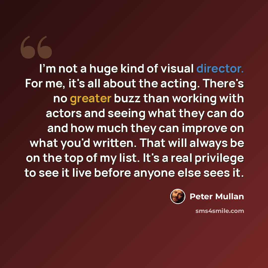 “I'm not a huge kind of visual director. For me, it's all about the acting. There's no greater buzz than working with actors and seeing what they can do and how much they can improve on what you'd written. That will always be on the top of my list. It's a real privilege to see it live before anyone…” quote by Peter Mullan