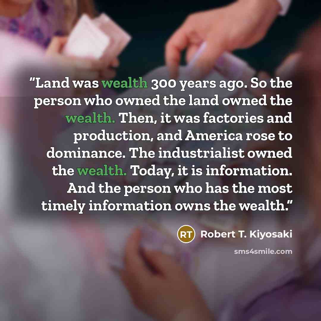 “Land was wealth 300 years ago. So the person who owned the land owned the wealth. Then, it was factories and production, and America rose to dominance. The industrialist owned the wealth. Today, it is information. And the person who has the most timely information owns the wealth.” quote by Robert T. Kiyosaki