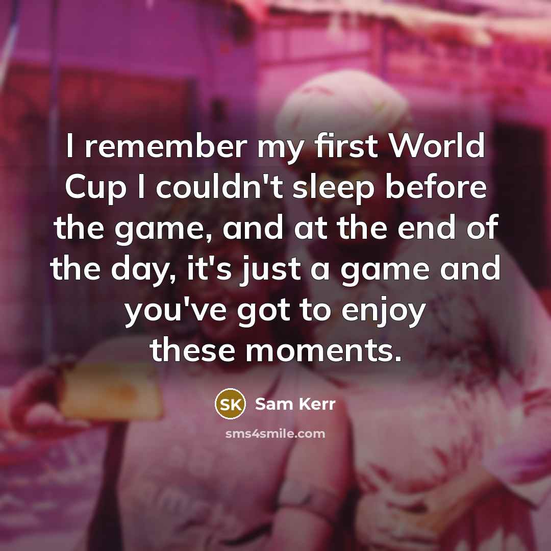“I remember my first World Cup I couldn't sleep before the game, and at the end of the day, it's just a game and you've got to enjoy these moments.” quote by Sam Kerr