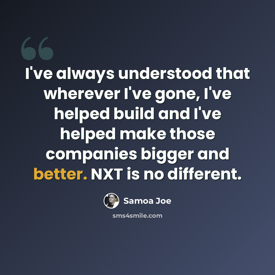 “I've always understood that wherever I've gone, I've helped build and I've helped make those companies bigger and better. NXT is no different.” quote by Samoa Joe