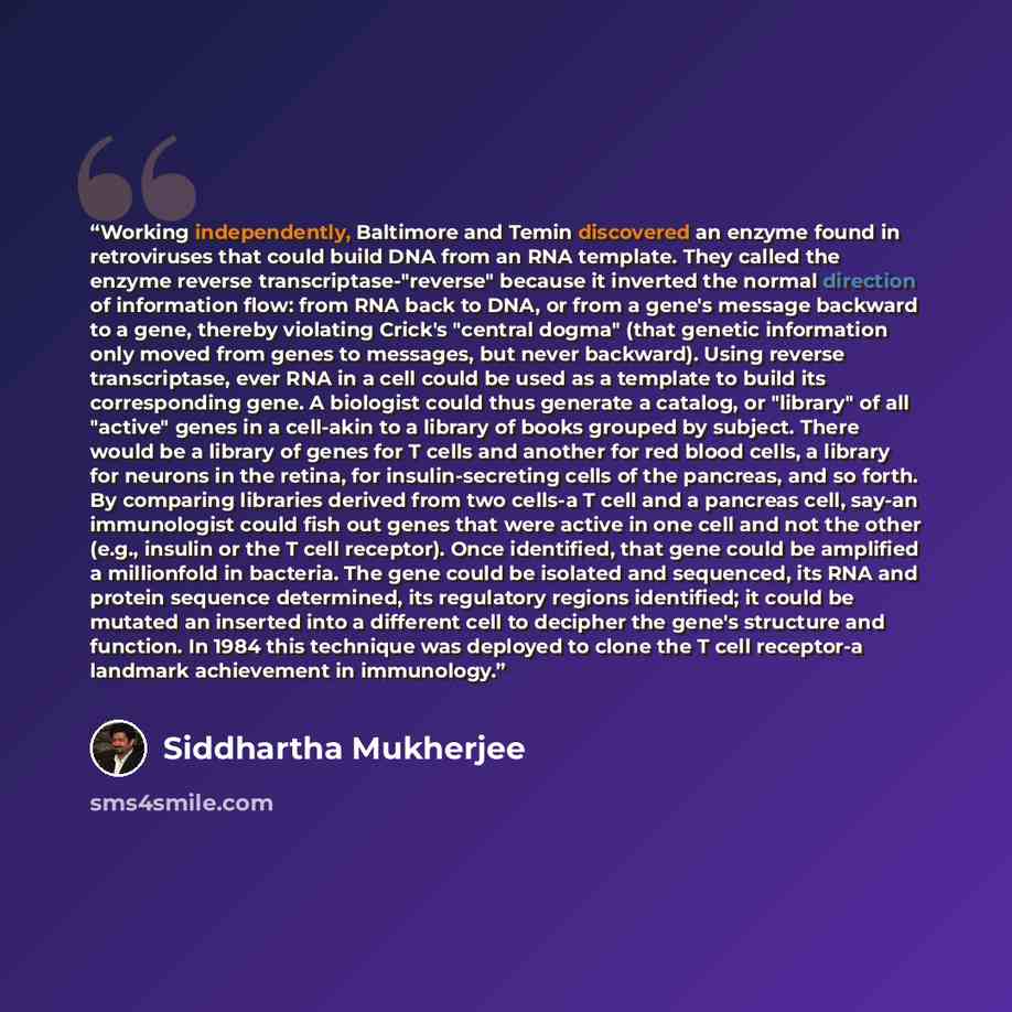 “Working independently, Baltimore and Temin discovered an enzyme found in retroviruses that could build DNA from an RNA template. They called the enzyme reverse transcriptase-"reverse" because it inverted the normal direction of information flow: from RNA back to DNA, or from a gene's message…” quote by Siddhartha Mukherjee