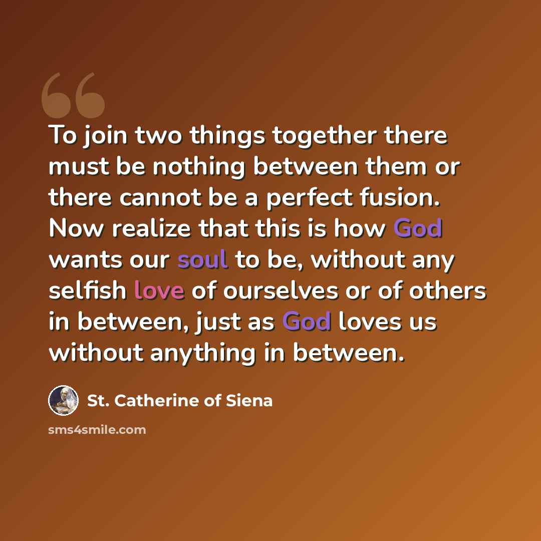 “To join two things together there must be nothing between them or there cannot be a perfect fusion. Now realize that this is how God wants our soul to be, without any selfish love of ourselves or of others in between, just as God loves us without anything in between.” quote by St. Catherine of Siena