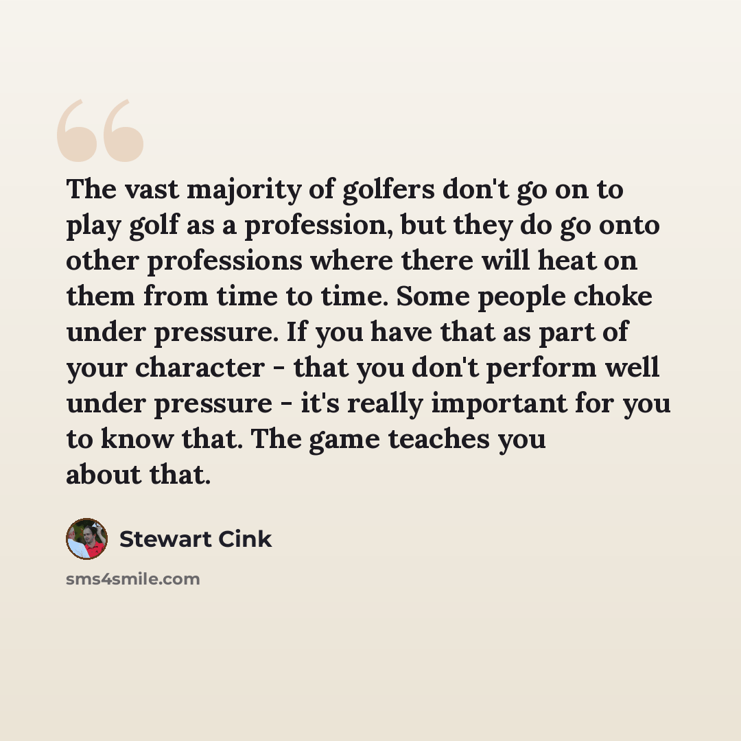 “The vast majority of golfers don't go on to play golf as a profession, but they do go onto other professions where there will heat on them from time to time. Some people choke under pressure. If you have that as part of your character - that you don't perform well under pressure - it's really…” quote by Stewart Cink