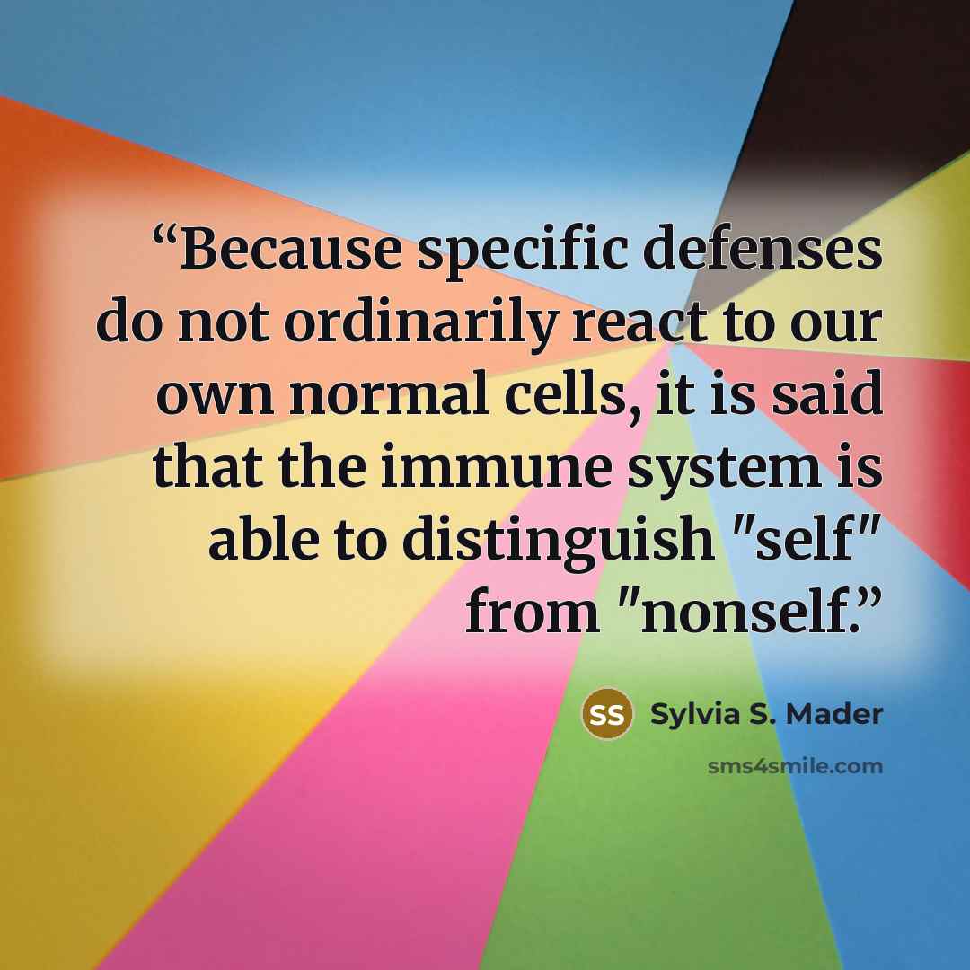“Because specific defenses do not ordinarily react to our own normal cells, it is said that the immune system is able to distinguish "self" from "nonself.” quote by Sylvia S. Mader