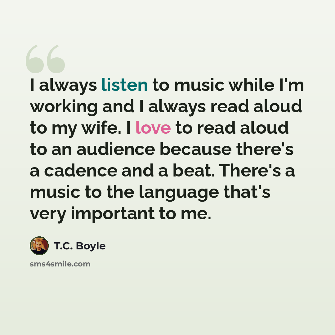 “I always listen to music while I'm working and I always read aloud to my wife. I love to read aloud to an audience because there's a cadence and a beat. There's a music to the language that's very important to me.” quote by T.C. Boyle