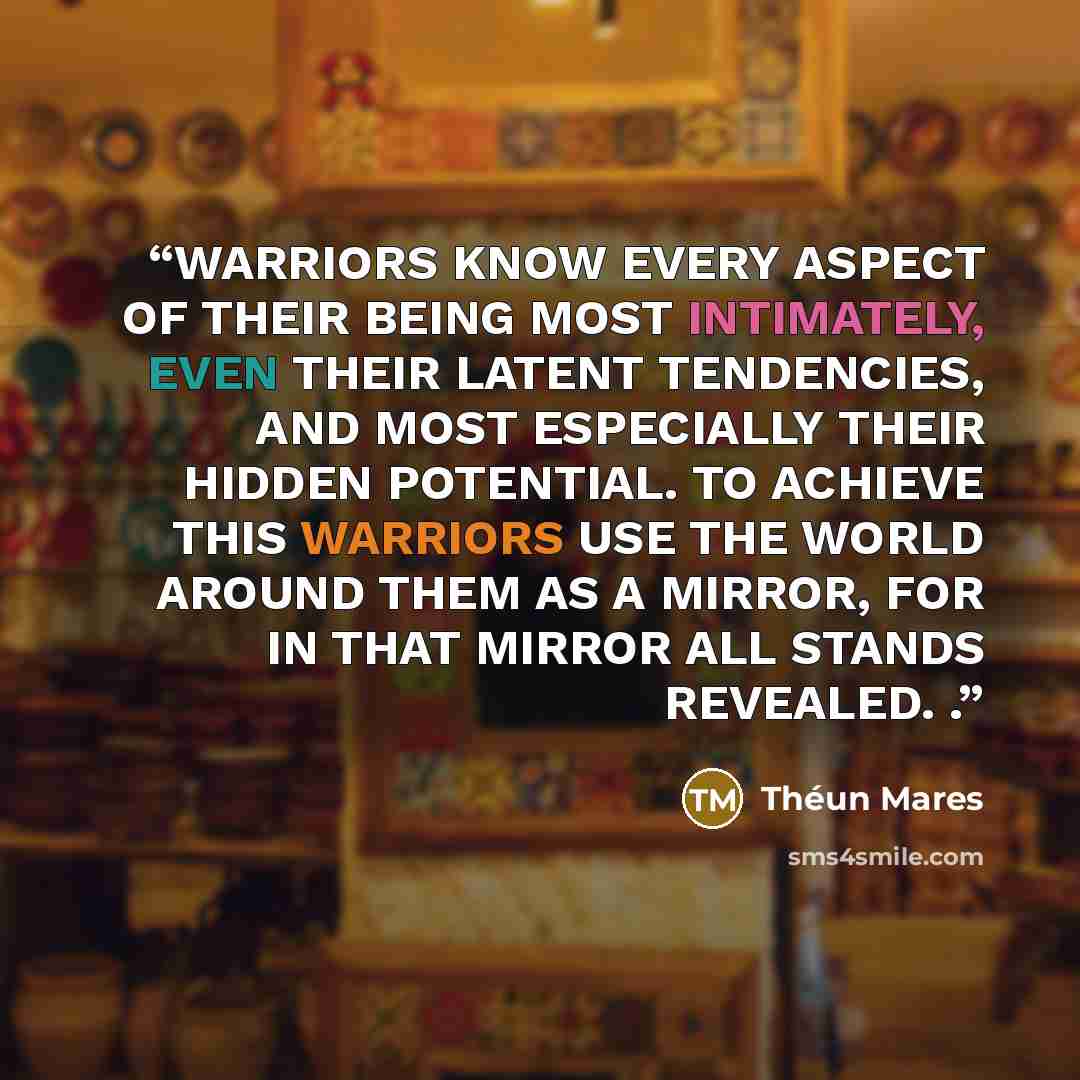“WARRIORS KNOW EVERY ASPECT OF THEIR BEING MOST INTIMATELY, EVEN THEIR LATENT TENDENCIES, AND MOST ESPECIALLY THEIR HIDDEN POTENTIAL. TO ACHIEVE THIS WARRIORS USE THE WORLD AROUND THEM AS A MIRROR, FOR IN THAT MIRROR ALL STANDS REVEALED. .” quote by Théun Mares