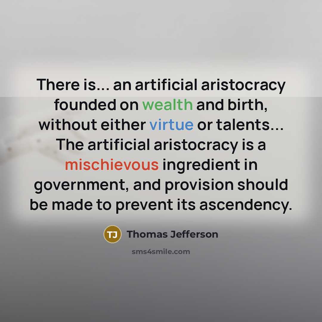 “There is... an artificial aristocracy founded on wealth and birth, without either virtue or talents... The artificial aristocracy is a mischievous ingredient in government, and provision should be made to prevent its ascendency.” quote by Thomas Jefferson