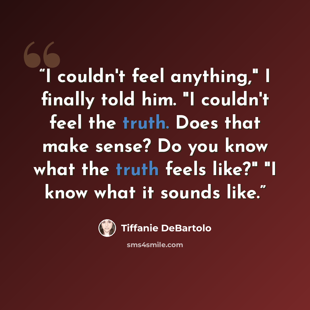“I couldn't feel anything," I finally told him. "I couldn't feel the truth. Does that make sense? Do you know what the truth feels like?" "I know what it sounds like.” quote by Tiffanie DeBartolo