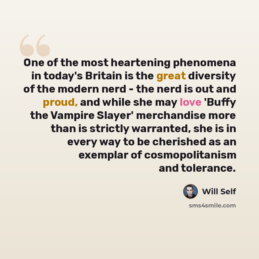 “One of the most heartening phenomena in today's Britain is the great diversity of the modern nerd - the nerd is out and proud, and while she may love 'Buffy the Vampire Slayer' merchandise more than is strictly warranted, she is in every way to be cherished as an exemplar of cosmopolitanism and…” quote by Will Self
