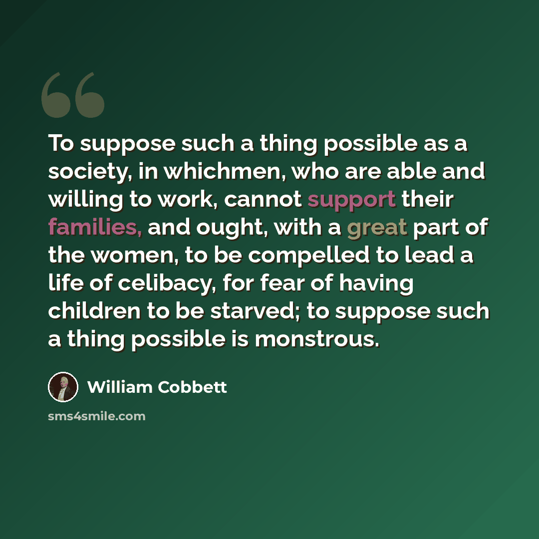 “To suppose such a thing possible as a society, in whichmen, who are able and willing to work, cannot support their families, and ought, with a great part of the women, to be compelled to lead a life of celibacy, for fear of having children to be starved; to suppose such a thing possible is…” quote by William Cobbett