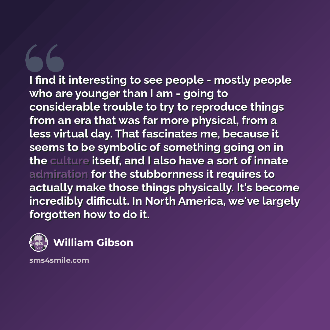 “I find it interesting to see people - mostly people who are younger than I am - going to considerable trouble to try to reproduce things from an era that was far more physical, from a less virtual day. That fascinates me, because it seems to be symbolic of something going on in the culture itself…” quote by William Gibson