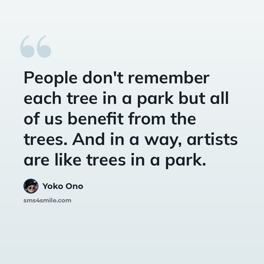 “People don't remember each tree in a park but all of us benefit from the trees. And in a way, artists are like trees in a park.” quote by Yoko Ono