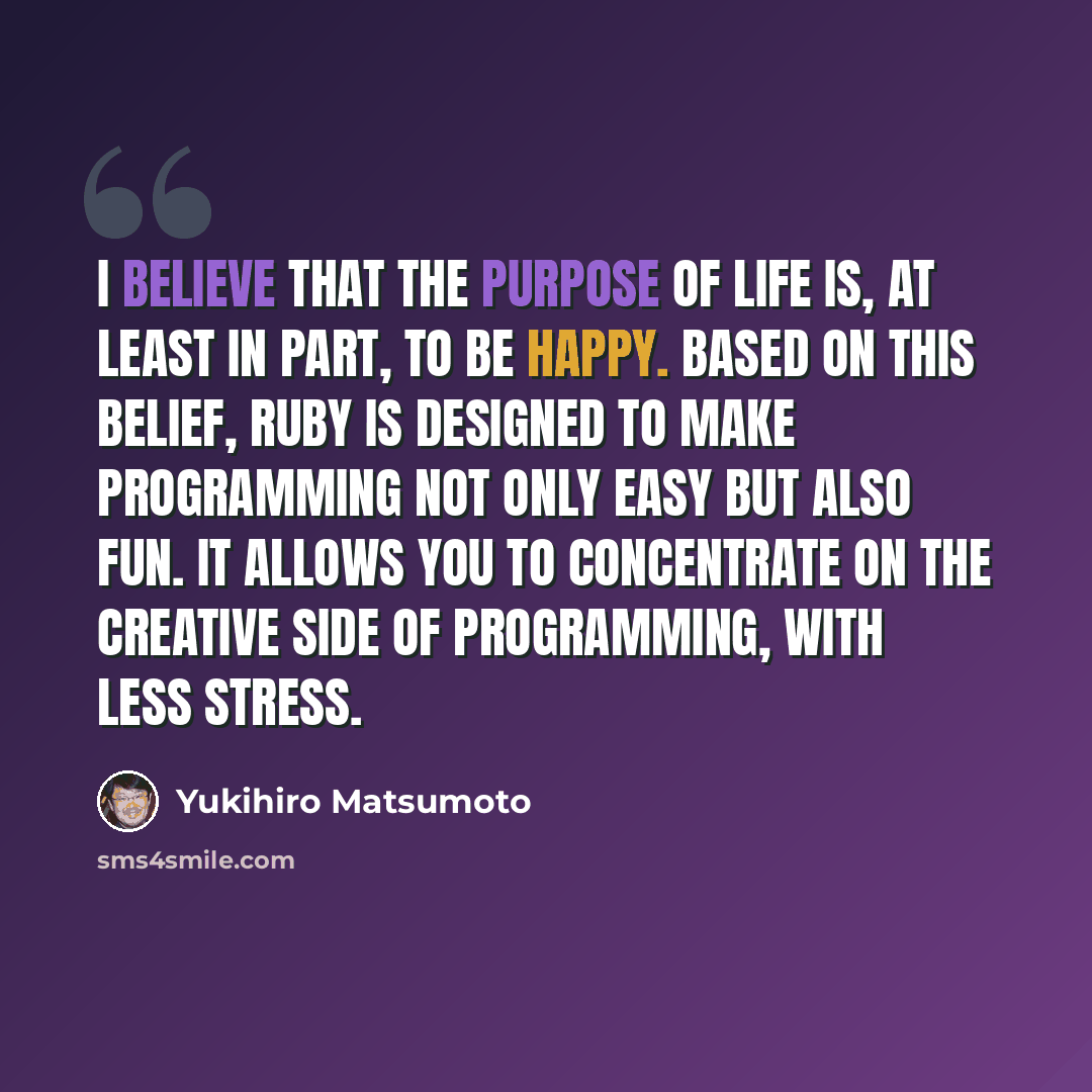 “I believe that the purpose of life is, at least in part, to be happy. Based on this belief, Ruby is designed to make programming not only easy but also fun. It allows you to concentrate on the creative side of programming, with less stress.” quote by Yukihiro Matsumoto
