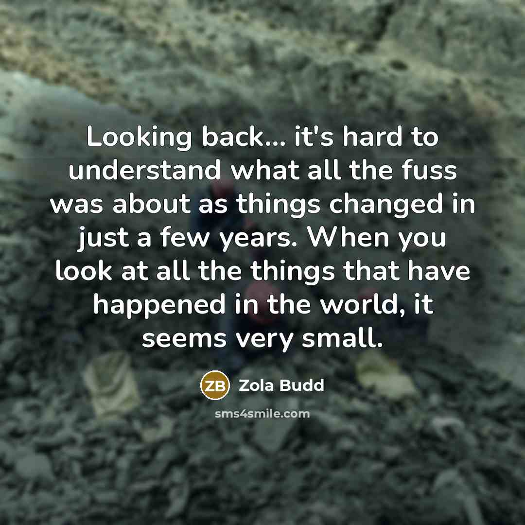 “Looking back... it's hard to understand what all the fuss was about as things changed in just a few years. When you look at all the things that have happened in the world, it seems very small.” quote by Zola Budd