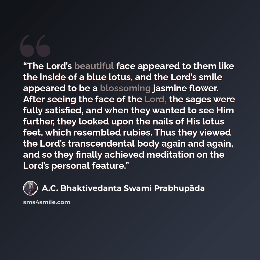 “The Lord’s beautiful face appeared to them like the inside of a blue lotus, and the Lord’s smile appeared to be a blossoming jasmine flower. After seeing the face of the Lord, the sages were fully satisfied, and when they wanted to see Him further, they looked upon the nails of His lotus feet…” quote by A.C. Bhaktivedanta Swami Prabhupāda